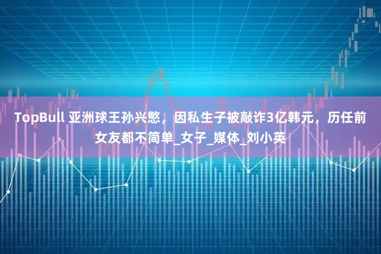 TopBull 亚洲球王孙兴慜，因私生子被敲诈3亿韩元，历任前女友都不简单_女子_媒体_刘小英