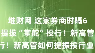 堆财网 这家券商时隔6年首次内部提拔“掌舵”投行！新高管如何提振投行业务？