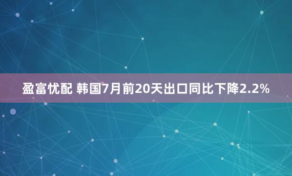 盈富忧配 韩国7月前20天出口同比下降2.2%