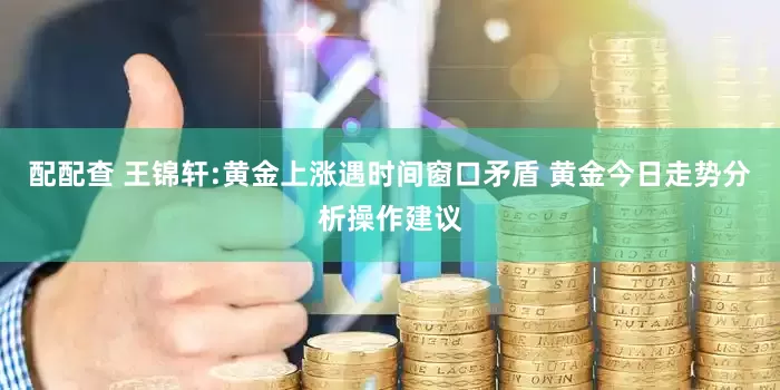 配配查 王锦轩:黄金上涨遇时间窗口矛盾 黄金今日走势分析操作建议