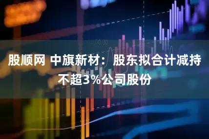 股顺网 中旗新材：股东拟合计减持不超3%公司股份