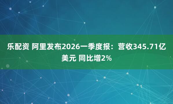乐配资 阿里发布2026一季度报：营收345.71亿美元 同比增2%