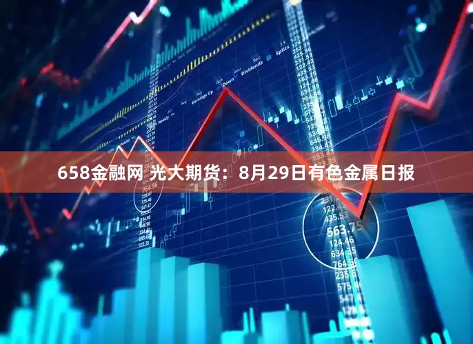 658金融网 光大期货：8月29日有色金属日报