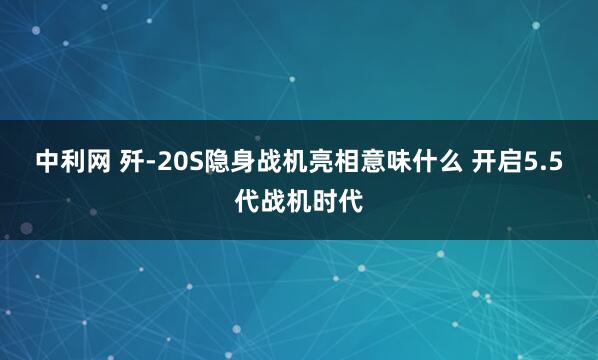 中利网 歼-20S隐身战机亮相意味什么 开启5.5代战机时代