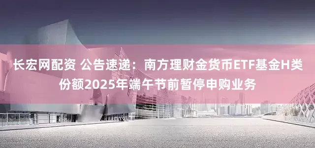 长宏网配资 公告速递：南方理财金货币ETF基金H类份额2025年端午节前暂停申购业务