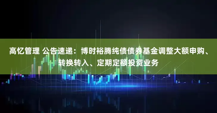 高忆管理 公告速递：博时裕腾纯债债券基金调整大额申购、转换转入、定期定额投资业务
