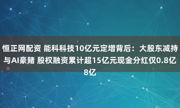 恒正网配资 能科科技10亿元定增背后：大股东减持与AI豪赌 股权融资累计超15亿元现金分红仅0.8亿