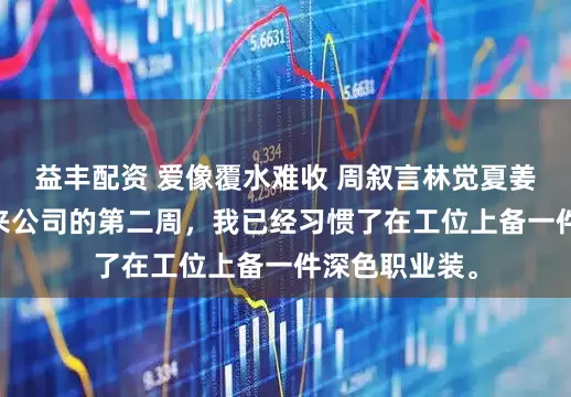益丰配资 爱像覆水难收 周叙言林觉夏姜语柔 实习生来公司的第二周，我已经习惯了在工位上备一件深色职业装。