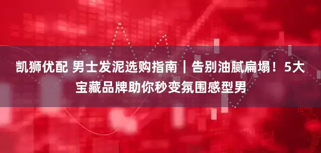 凯狮优配 男士发泥选购指南｜告别油腻扁塌！5大宝藏品牌助你秒变氛围感型男