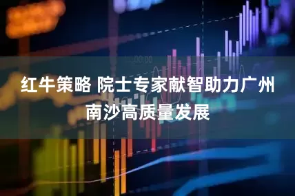 红牛策略 院士专家献智助力广州南沙高质量发展