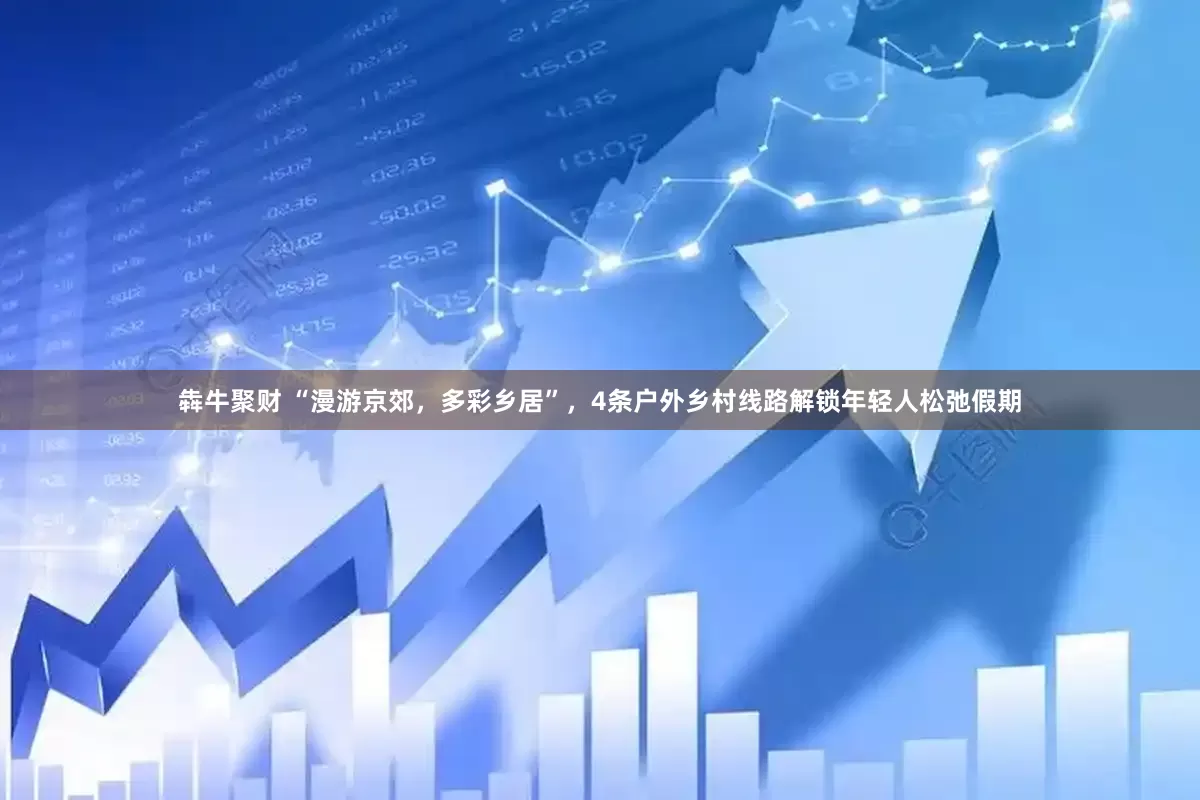 犇牛聚财 “漫游京郊，多彩乡居”，4条户外乡村线路解锁年轻人松弛假期